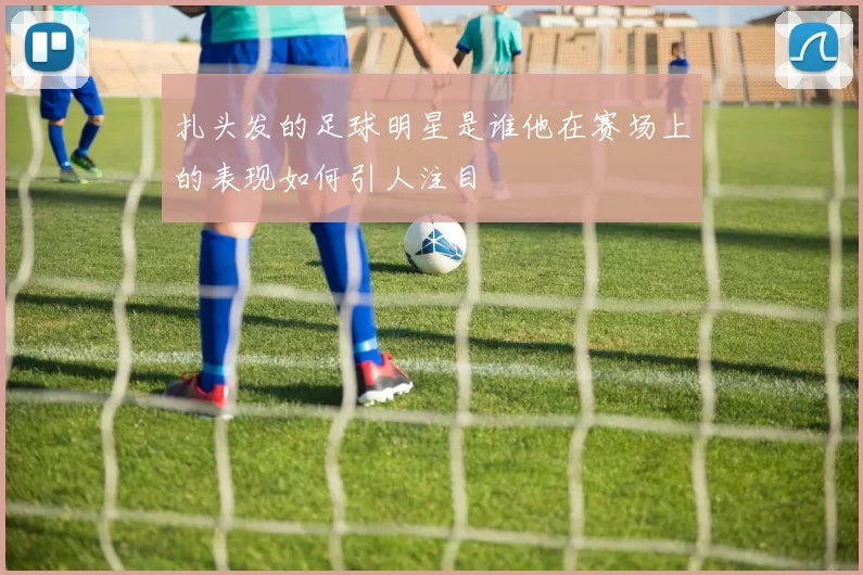 扎头发的足球明星是谁他在赛场上的表现如何引人注目