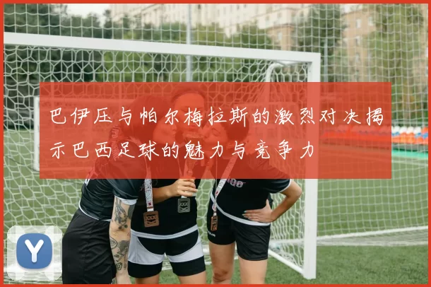 巴伊压与帕尔梅拉斯的激烈对决揭示巴西足球的魅力与竞争力