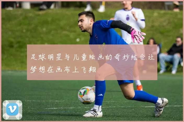 足球明星与儿童绘画的奇妙结合让梦想在画布上飞翔