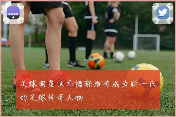 足球明星状元揭晓谁将成为新一代的足球传奇人物