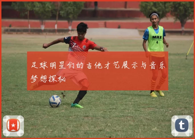足球明星们的吉他才艺展示与音乐梦想探秘