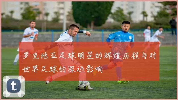 罗克地亚足球明星的辉煌历程与对世界足球的深远影响