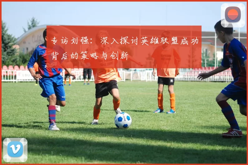 专访刘强：深入探讨英雄联盟成功背后的策略与创新
