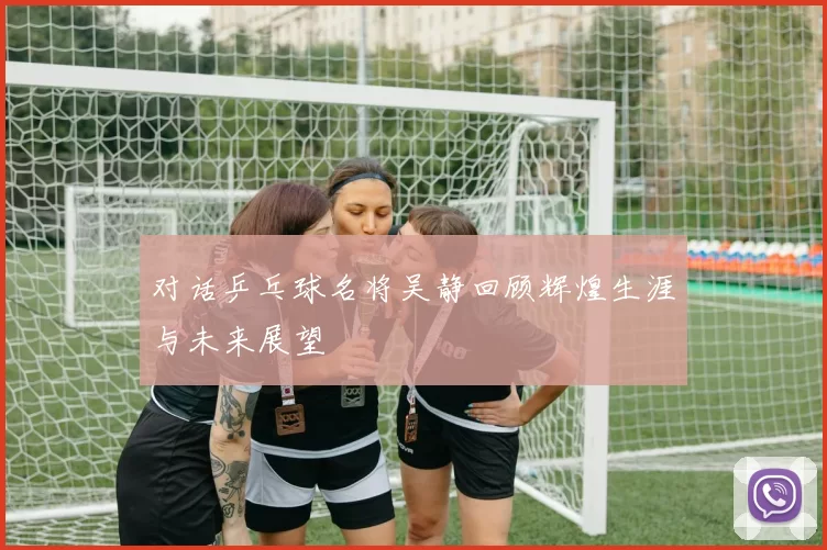 对话乒乓球名将吴静回顾辉煌生涯与未来展望