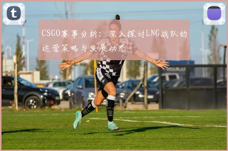 CSGO赛事分析：深入探讨LNG战队的运营策略与发展动态