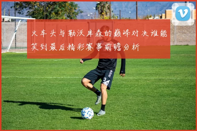 火车头与勒沃库森的巅峰对决谁能笑到最后精彩赛事前瞻分析