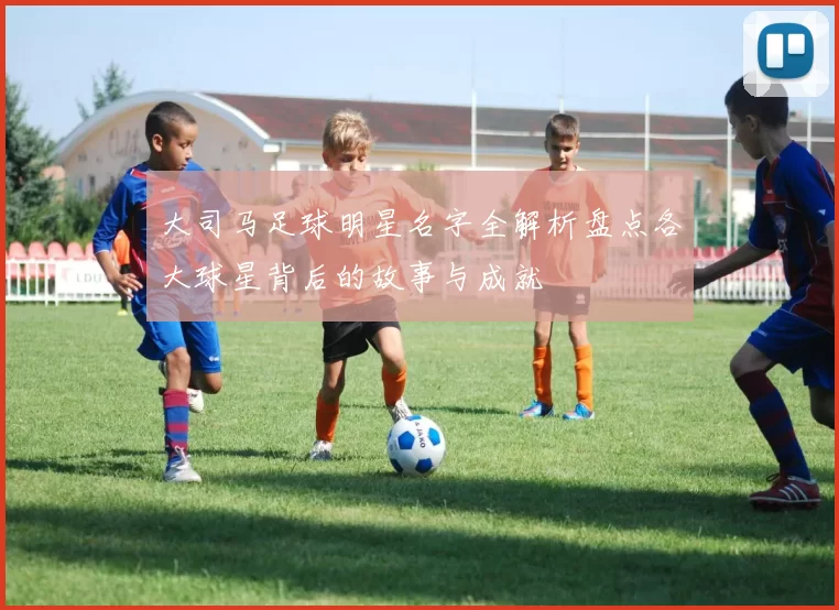 大司马足球明星名字全解析盘点各大球星背后的故事与成就