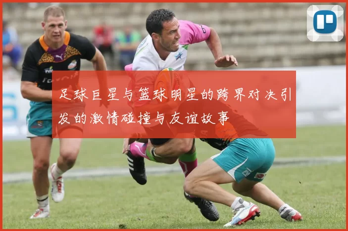 足球巨星与篮球明星的跨界对决引发的激情碰撞与友谊故事