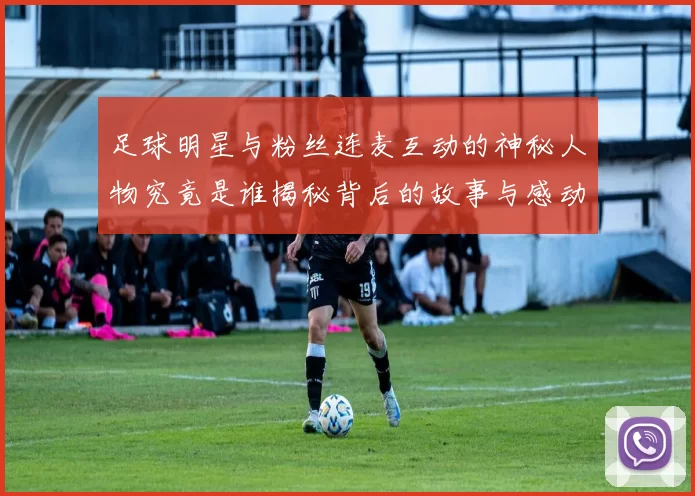足球明星与粉丝连麦互动的神秘人物究竟是谁揭秘背后的故事与感动