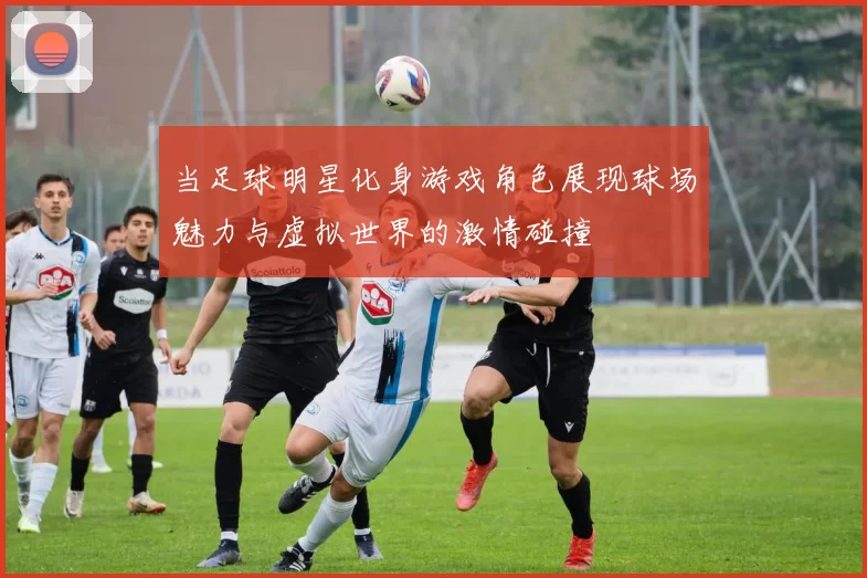 当足球明星化身游戏角色展现球场魅力与虚拟世界的激情碰撞