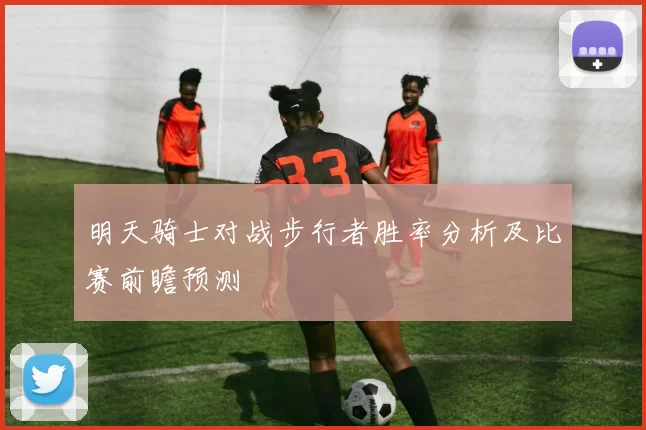 明天骑士对战步行者胜率分析及比赛前瞻预测