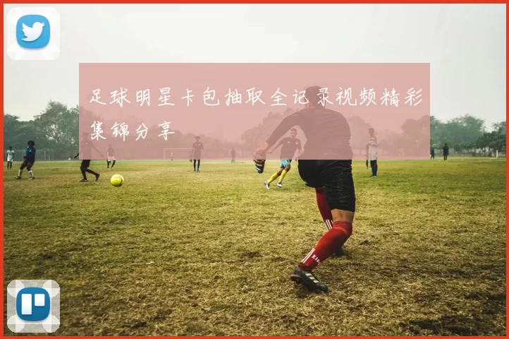足球明星卡包抽取全记录视频精彩集锦分享