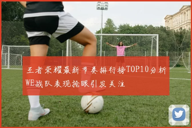 王者荣耀最新节奏排行榜TOP10分析WE战队表现抢眼引发关注