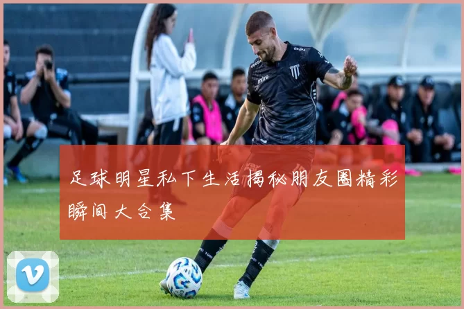 足球明星私下生活揭秘朋友圈精彩瞬间大合集