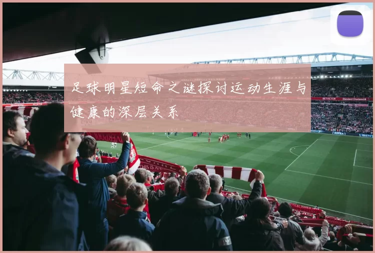 足球明星短命之谜探讨运动生涯与健康的深层关系