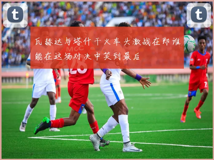 瓦赫达与塔什干火车头激战在即谁能在这场对决中笑到最后