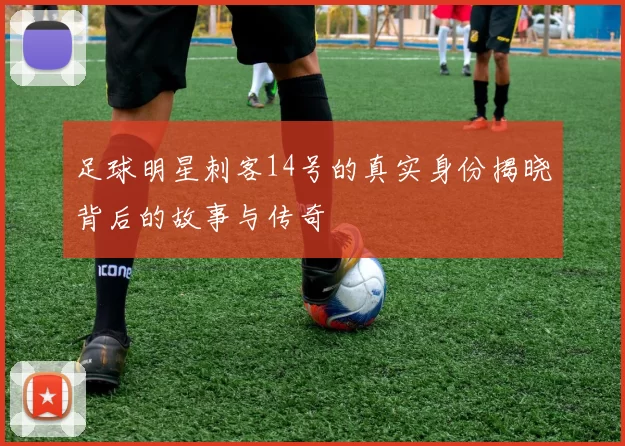 足球明星刺客14号的真实身份揭晓背后的故事与传奇