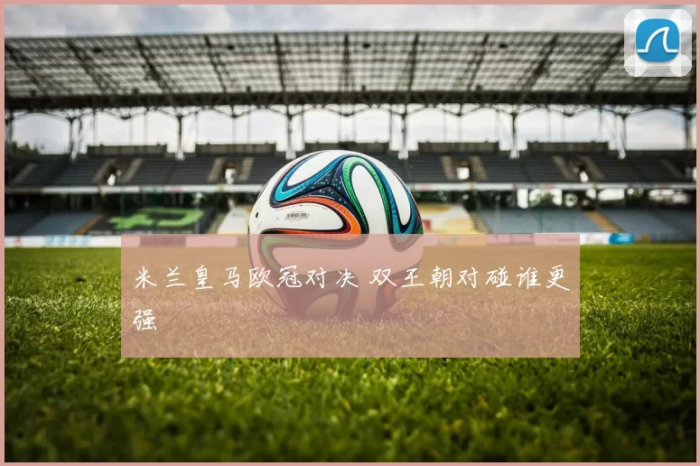 米兰皇马欧冠对决 双王朝对碰谁更强