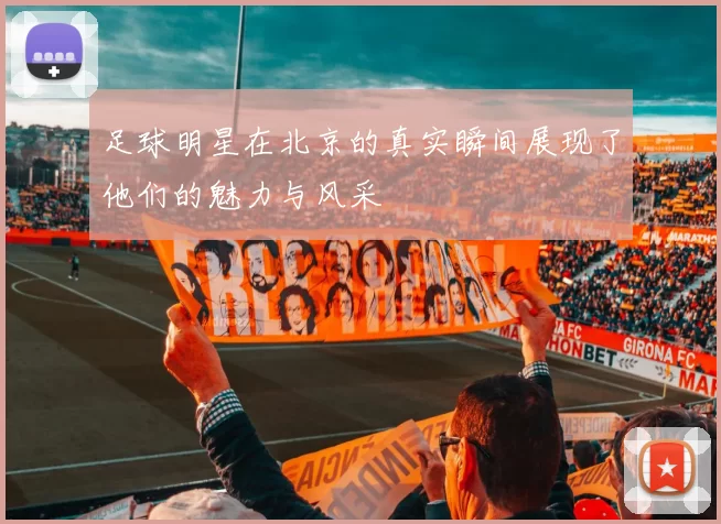 足球明星在北京的真实瞬间展现了他们的魅力与风采