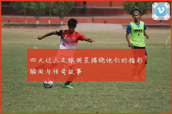 四大过人足球明星揭晓他们的精彩瞬间与传奇故事