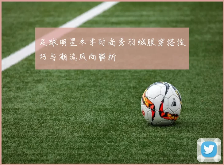足球明星冬季时尚秀羽绒服穿搭技巧与潮流风向解析