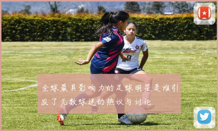 全球最具影响力的足球明星是谁引发了无数球迷的热议与讨论