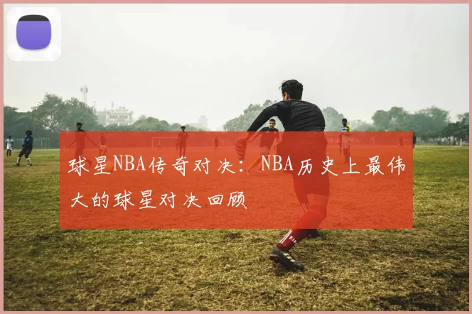 球星NBA传奇对决：NBA历史上最伟大的球星对决回顾