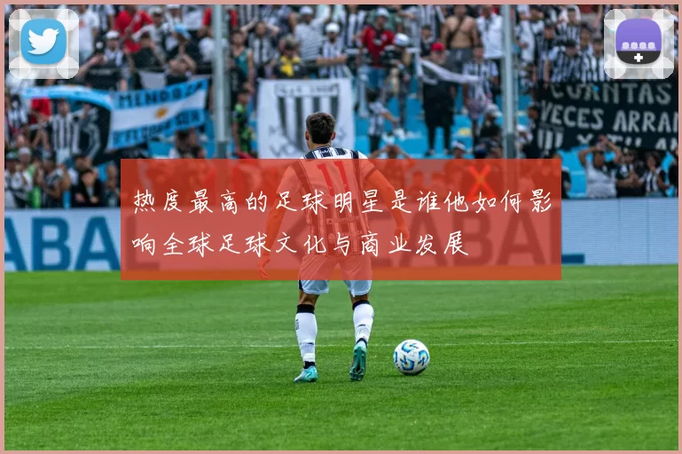 热度最高的足球明星是谁他如何影响全球足球文化与商业发展