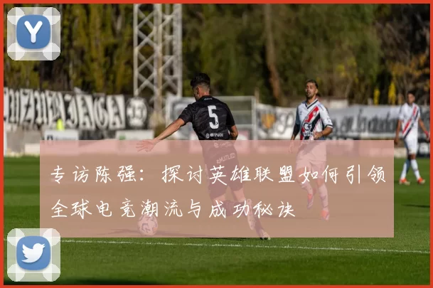 专访陈强：探讨英雄联盟如何引领全球电竞潮流与成功秘诀