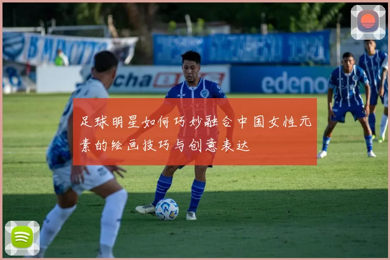 足球明星如何巧妙融合中国女性元素的绘画技巧与创意表达