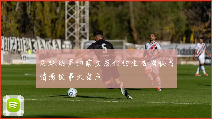 足球明星的前女友们的生活揭秘与情感故事大盘点