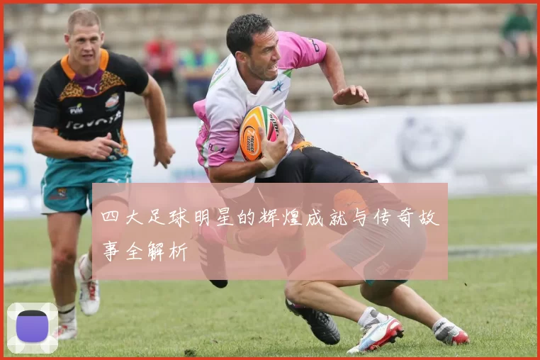 四大足球明星的辉煌成就与传奇故事全解析