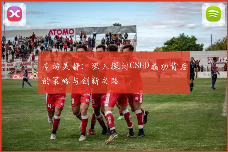 专访吴静：深入探讨CSGO成功背后的策略与创新之路