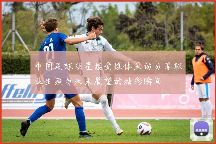 中国足球明星接受媒体采访分享职业生涯与未来展望的精彩瞬间
