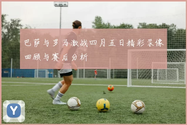 巴萨与罗马激战四月五日精彩录像回顾与赛后分析