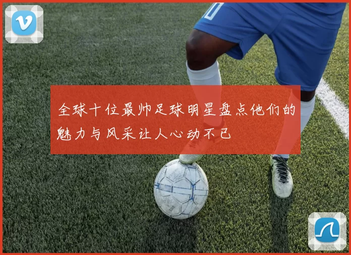 全球十位最帅足球明星盘点他们的魅力与风采让人心动不已