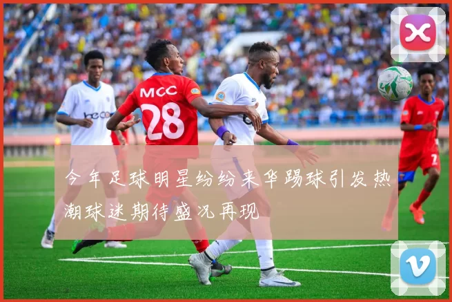 今年足球明星纷纷来华踢球引发热潮球迷期待盛况再现