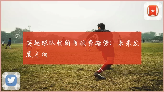 英超球队收购与投资趋势：未来发展方向