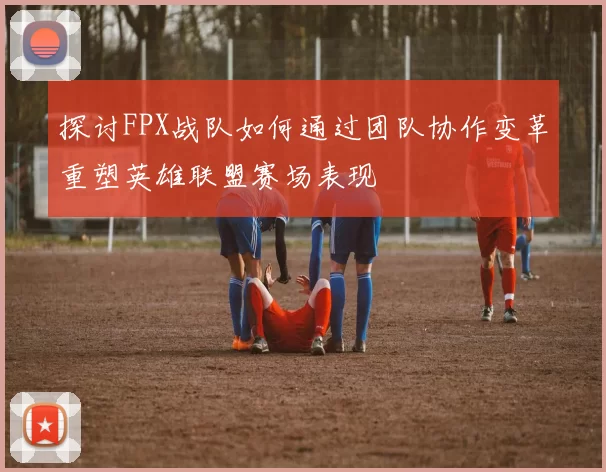 探讨FPX战队如何通过团队协作变革重塑英雄联盟赛场表现