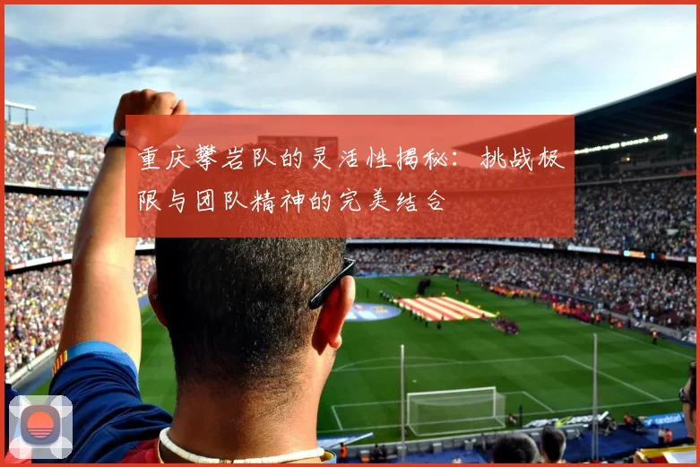 重庆攀岩队的灵活性揭秘：挑战极限与团队精神的完美结合