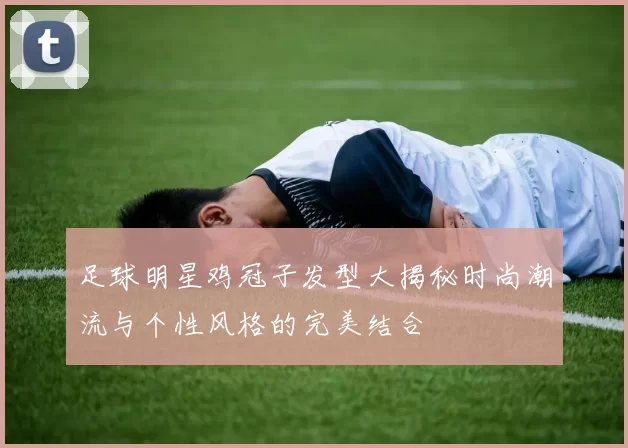 足球明星鸡冠子发型大揭秘时尚潮流与个性风格的完美结合