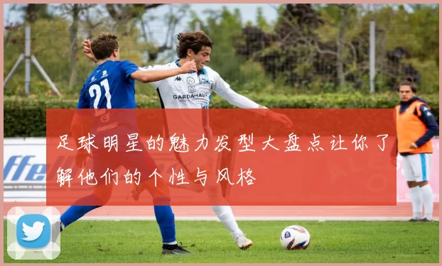 足球明星的魅力发型大盘点让你了解他们的个性与风格