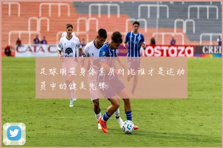 足球明星身体素质对比谁才是运动员中的健美先锋
