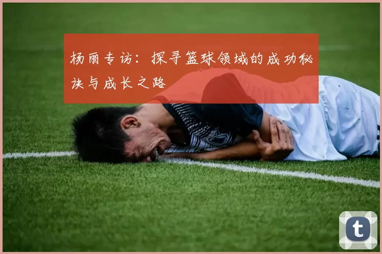 杨丽专访：探寻篮球领域的成功秘诀与成长之路