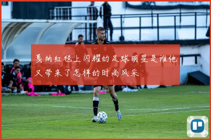 戛纳红毯上闪耀的足球明星是谁他又带来了怎样的时尚风采