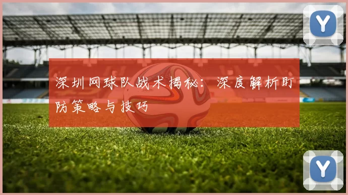 深圳网球队战术揭秘：深度解析盯防策略与技巧