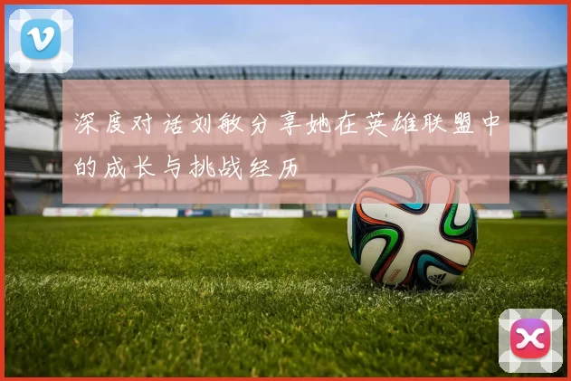 深度对话刘敏分享她在英雄联盟中的成长与挑战经历