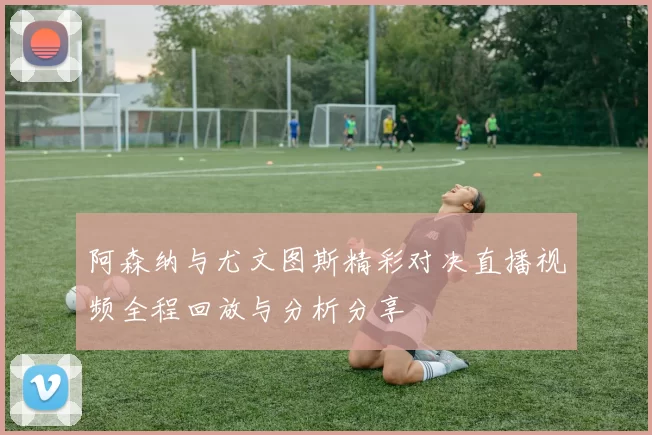 阿森纳与尤文图斯精彩对决直播视频全程回放与分析分享