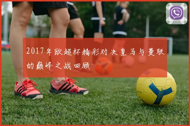 2017年欧超杯精彩对决皇马与曼联的巅峰之战回顾