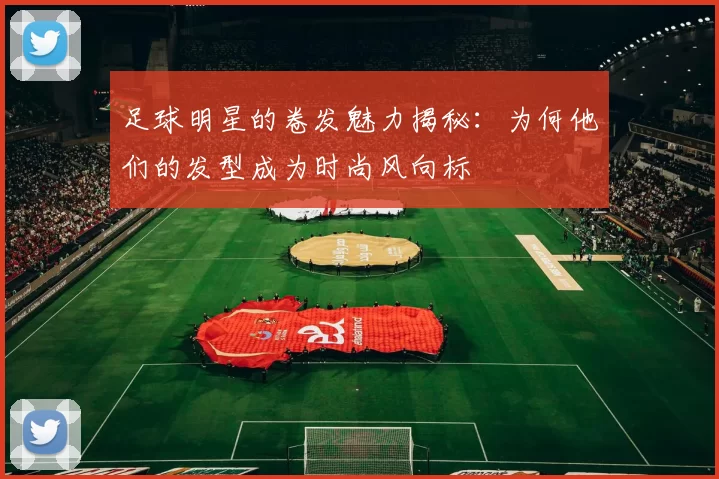 足球明星的卷发魅力揭秘：为何他们的发型成为时尚风向标